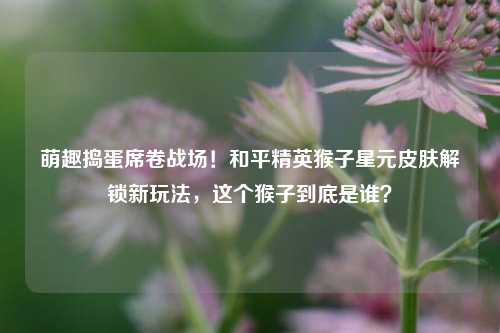 萌趣捣蛋席卷战场！和平精英猴子星元皮肤解锁新玩法，这个猴子到底是谁？