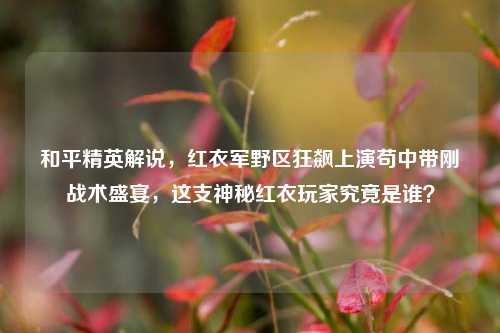 和平精英解说，红衣军野区狂飙上演苟中带刚战术盛宴，这支神秘红衣玩家究竟是谁？