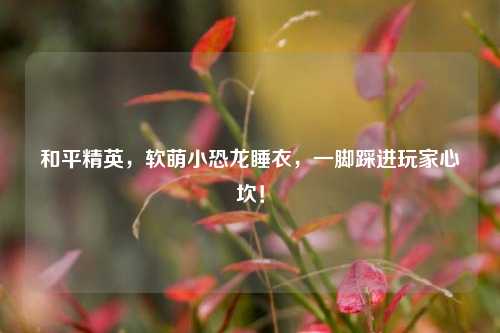 和平精英，软萌小恐龙睡衣，一脚踩进玩家心坎！