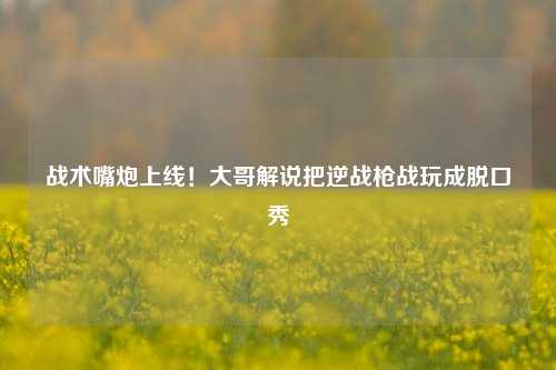 战术嘴炮上线！大哥解说把逆战枪战玩成脱口秀