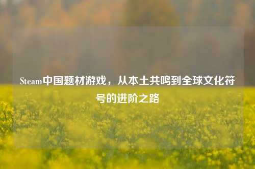 Steam中国题材游戏，从本土共鸣到全球文化符号的进阶之路