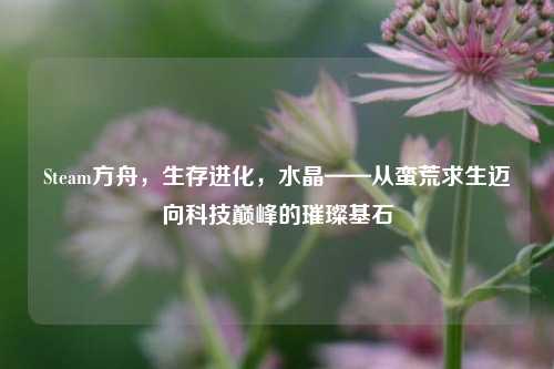 Steam方舟，生存进化，水晶——从蛮荒求生迈向科技巅峰的璀璨基石