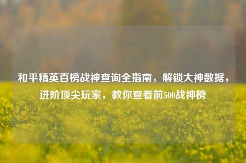 和平精英百榜战神查询全指南，解锁大神数据，进阶顶尖玩家，教你查看前500战神榜
