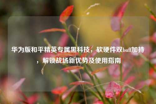 华为版和平精英专属黑科技，软硬件双buff加持，解锁战场新优势及使用指南