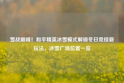 雪战巅峰！和平精英冰雪模式解锁冬日竞技新玩法，冰雪广场位置一览