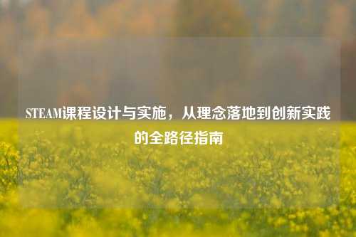 STEAM课程设计与实施，从理念落地到创新实践的全路径指南