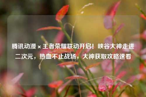 腾讯动漫×王者荣耀联动开启！峡谷大神走进二次元，热血不止战场，大神获取攻略速看