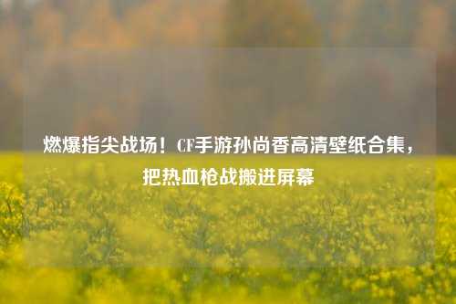 燃爆指尖战场！CF手游孙尚香高清壁纸合集，把热血枪战搬进屏幕