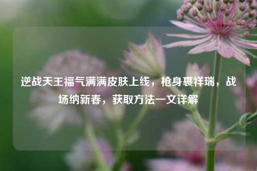 逆战天王福气满满皮肤上线,枪身裹祥瑞,战场纳新春,获取方法一文详解