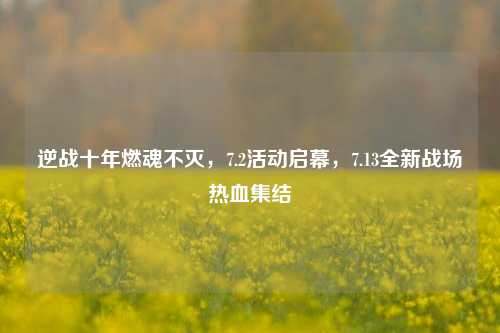 逆战十年燃魂不灭,7.2活动启幕,7.13全新战场热血集结