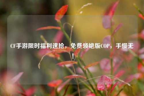CF手游限时福利速抢，免费领绝版COP，手慢无！