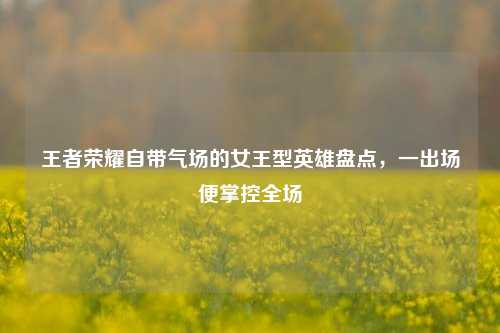 王者荣耀自带气场的女王型英雄盘点,一出场便掌控全场