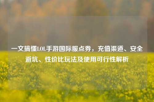 一文搞懂LOL手游国际服点券，充值渠道、安全避坑、性价比玩法及使用可行性解析
