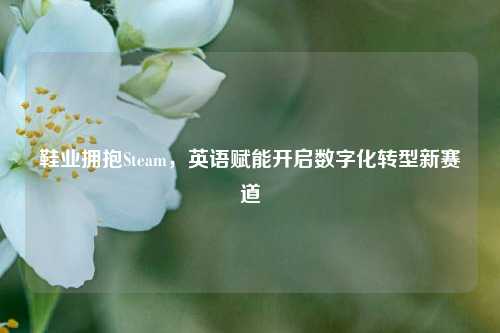 鞋业拥抱Steam，英语赋能开启数字化转型新赛道