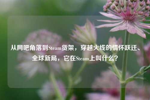 从网吧角落到Steam货架，穿越火线的情怀跃迁、全球新局，它在Steam上叫什么？