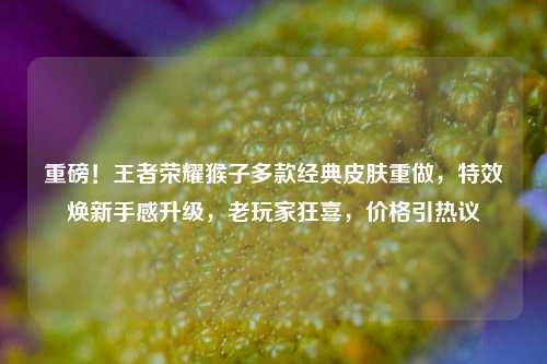 重磅！王者荣耀猴子多款经典皮肤重做，特效焕新手感升级，老玩家狂喜，价格引热议