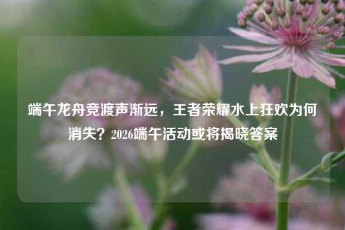 端午龙舟竞渡声渐远，王者荣耀水上狂欢为何消失？2026端午活动或将揭晓答案