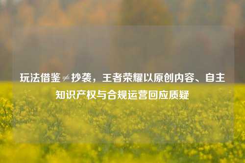 玩法借鉴≠抄袭，王者荣耀以原创内容、自主知识产权与合规运营回应质疑