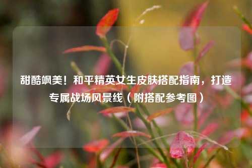 甜酷飒美！和平精英女生皮肤搭配指南，打造专属战场风景线（附搭配参考图）