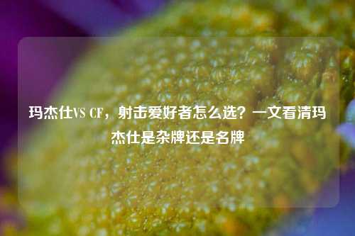 玛杰仕VS CF,射击爱好者怎么选?一文看清玛杰仕是杂牌还是名牌