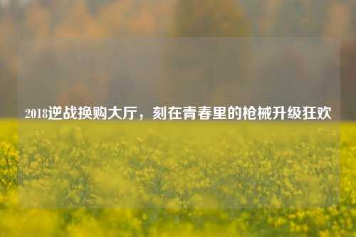 2018逆战换购大厅，刻在青春里的枪械升级狂欢