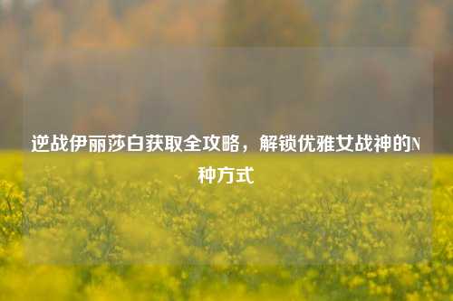 逆战伊丽莎白获取全攻略,解锁优雅女战神的N种方式