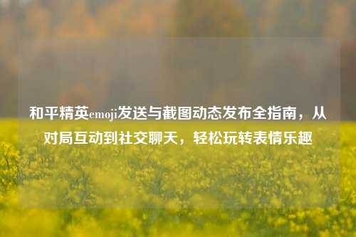 和平精英emoji发送与截图动态发布全指南,从对局互动到社交聊天,轻松玩转表情乐趣