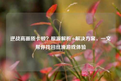 逆战高画质卡顿？根源解析+解决方案，一文帮你找回丝滑游戏体验