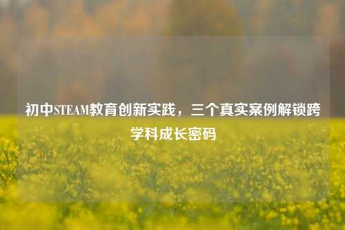 初中STEAM教育创新实践,三个真实案例解锁跨学科成长密码