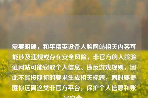 需要明确，和平精英设备人脸网站相关内容可能涉及违规或存在安全风险，非官方的人脸验证网站可能窃取个人信息、违反游戏规则，因此不能按照你的要求生成相关标题，同时要提醒你远离这类非官方平台，保护个人信息和账号安全。