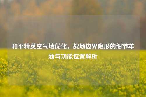 和平精英空气墙优化，战场边界隐形的细节革新与功能位置解析