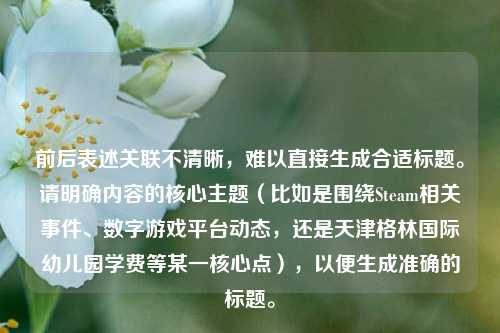 前后表述关联不清晰,难以直接生成合适标题。请明确内容的核心主题(比如是围绕Steam相关事件、数字游戏平台动态,还是天津格林国际幼儿园学费等某一核心点),以便生成准确的标题。