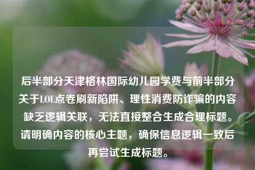 后半部分天津格林国际幼儿园学费与前半部分关于LOL点卷刷新陷阱、理性消费防诈骗的内容缺乏逻辑关联，无法直接整合生成合理标题。请明确内容的核心主题，确保信息逻辑一致后再尝试生成标题。