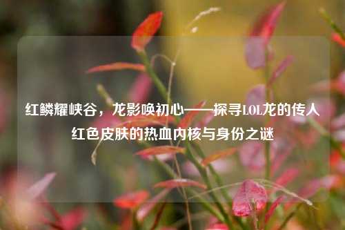 红鳞耀峡谷,龙影唤初心——探寻LOL龙的传人红色皮肤的热血内核与身份之谜
