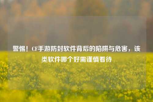 警惕！CF手游防封软件背后的陷阱与危害，该类软件哪个好需谨慎看待