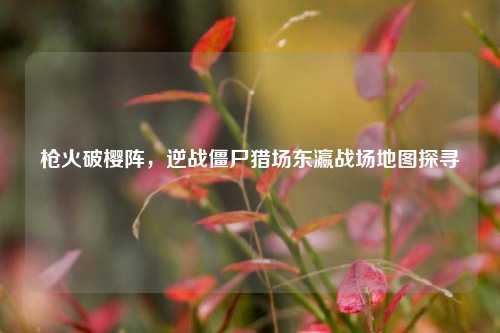 枪火破樱阵,逆战僵尸猎场东瀛战场地图探寻