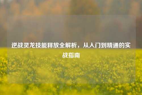 逆战灵龙技能释放全解析，从入门到精通的实战指南