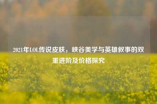 2021年LOL传说皮肤，峡谷美学与英雄叙事的双重进阶及价格探究
