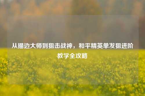 从描边大师到狙击战神，和平精英单发狙进阶教学全攻略