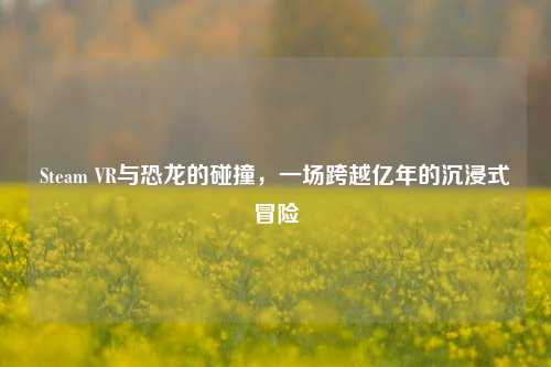 Steam VR与恐龙的碰撞，一场跨越亿年的沉浸式冒险