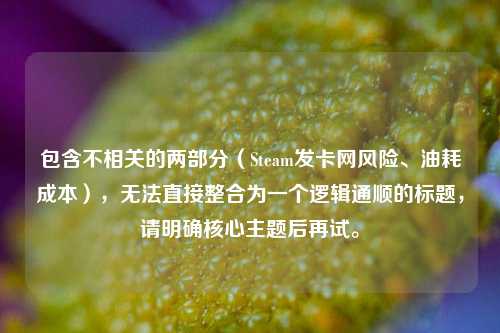 包含不相关的两部分（Steam发卡网风险、油耗成本），无法直接整合为一个逻辑通顺的标题，请明确核心主题后再试。