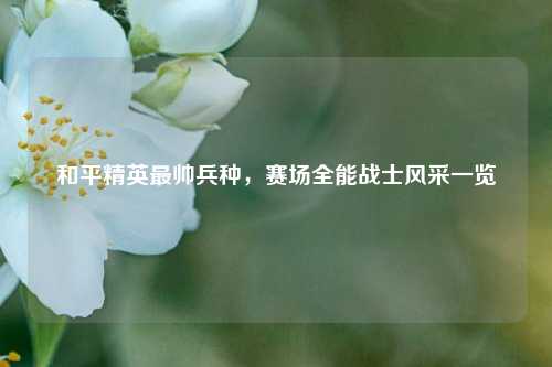 和平精英最帅兵种,赛场全能战士风采一览