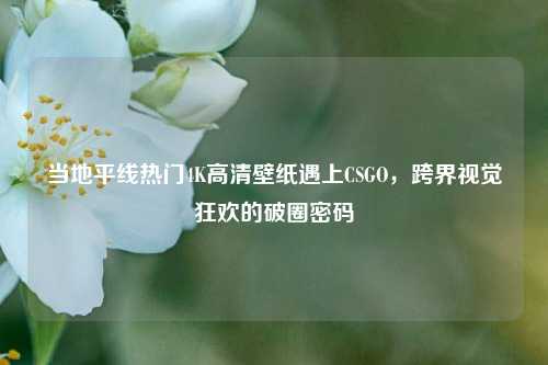 当地平线热门4K高清壁纸遇上CSGO，跨界视觉狂欢的破圈密码