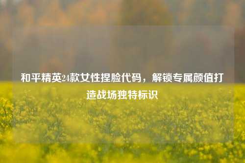 和平精英24款女性捏脸代码，解锁专属颜值打造战场独特标识