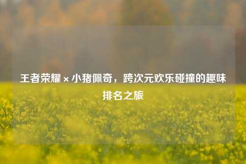 王者荣耀×小猪佩奇，跨次元欢乐碰撞的趣味排名之旅