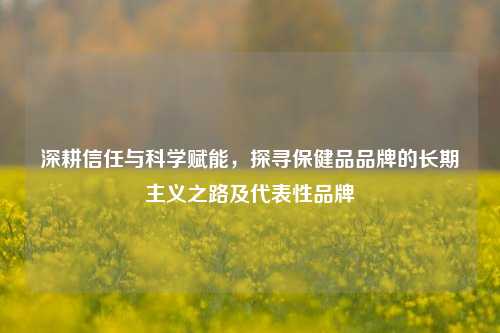 深耕信任与科学赋能，探寻保健品品牌的长期主义之路及代表性品牌