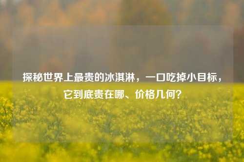 探秘世界上最贵的冰淇淋，一口吃掉小目标，它到底贵在哪、价格几何？