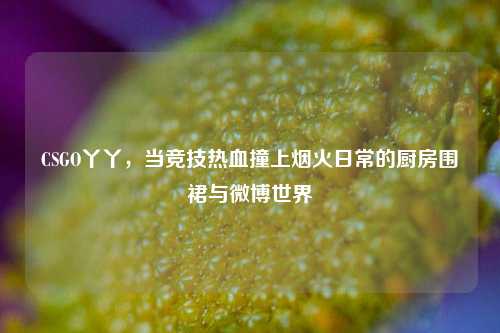 CSGO丫丫，当竞技热血撞上烟火日常的厨房围裙与微博世界
