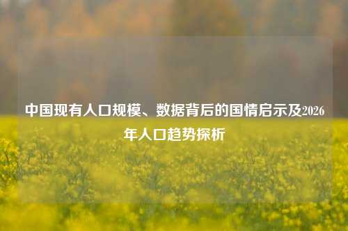 中国现有人口规模、数据背后的国情启示及2026年人口趋势探析