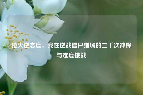 枪火逆态度，我在逆战僵尸猎场的三千次冲锋与难度挑战